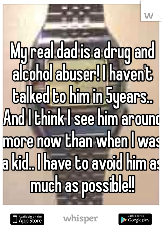 My real dad is a drug and alcohol abuser! I haven't talked to him in 5years.. And I think I see him around more now than when I was a kid.. I have to avoid him as much as possible!! 