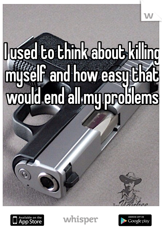 I used to think about killing myself and how easy that would end all my problems 