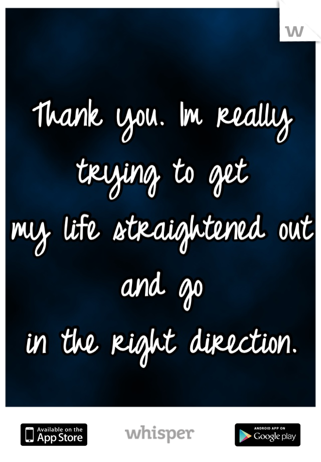 Thank you. Im really trying to get 
my life straightened out and go 
in the right direction.