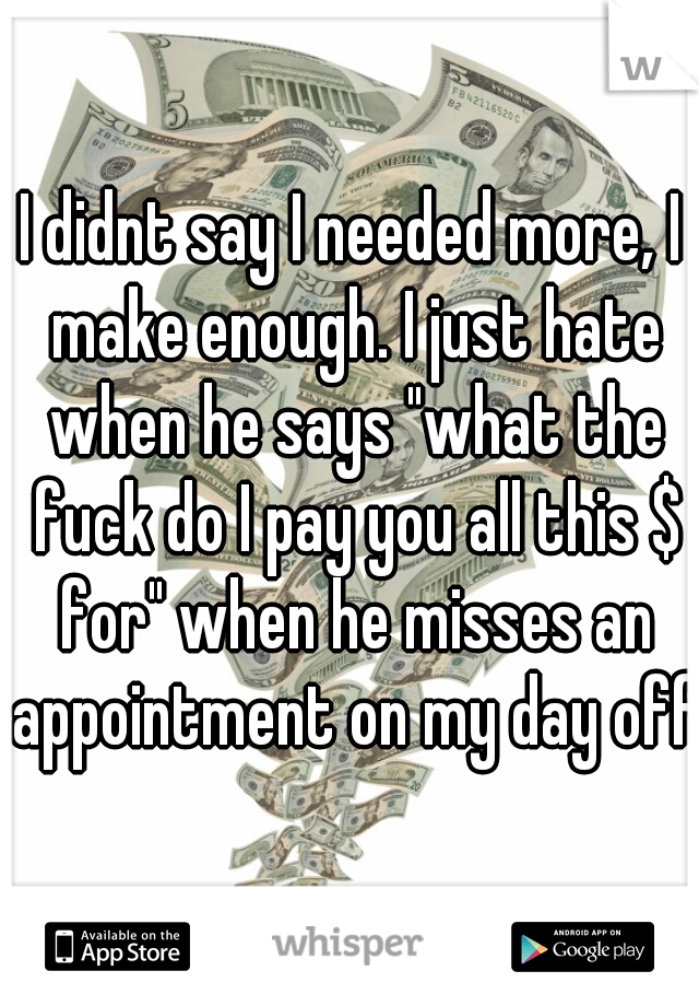 I didnt say I needed more, I make enough. I just hate when he says "what the fuck do I pay you all this $ for" when he misses an appointment on my day off