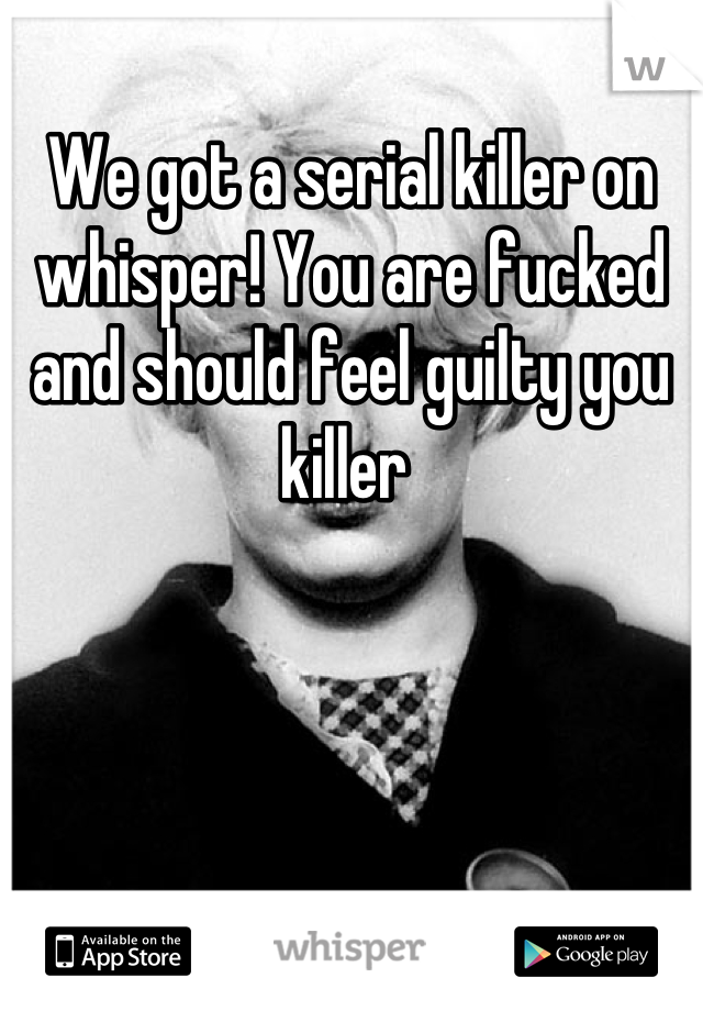 We got a serial killer on whisper! You are fucked and should feel guilty you killer 