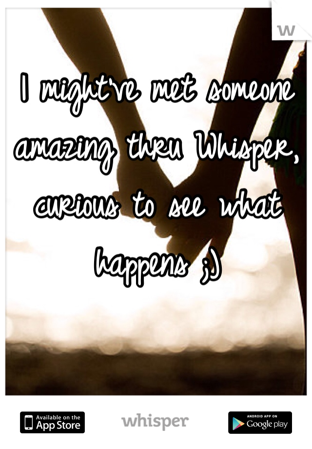 I might've met someone amazing thru Whisper, curious to see what happens ;)