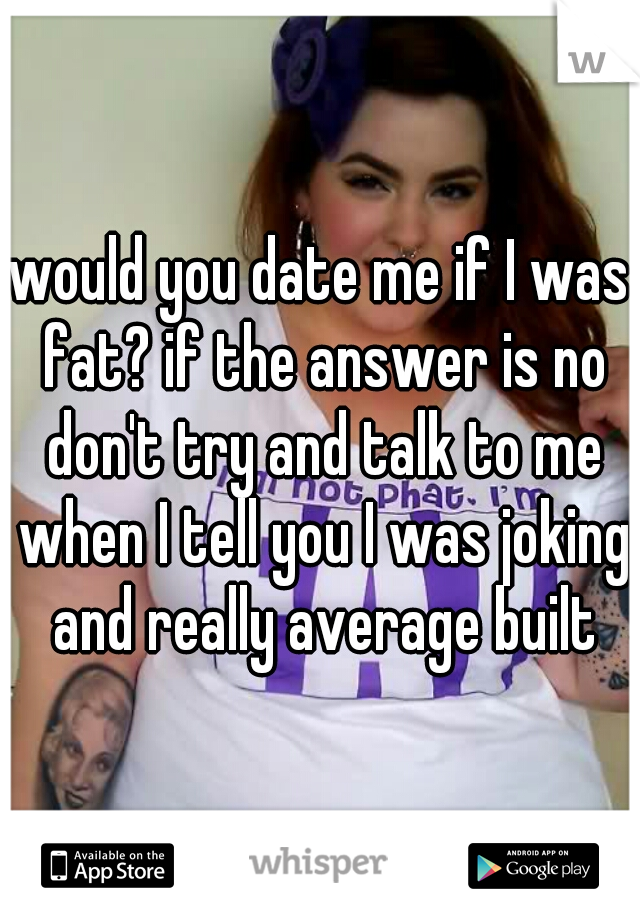 would you date me if I was fat? if the answer is no don't try and talk to me when I tell you I was joking and really average built