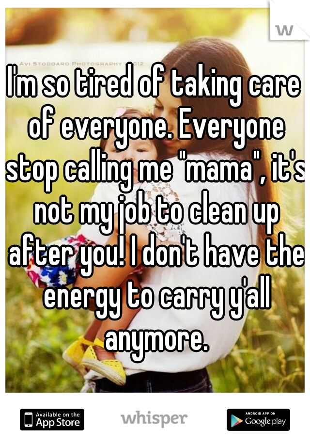 I'm so tired of taking care of everyone. Everyone stop calling me "mama", it's not my job to clean up after you! I don't have the energy to carry y'all anymore.