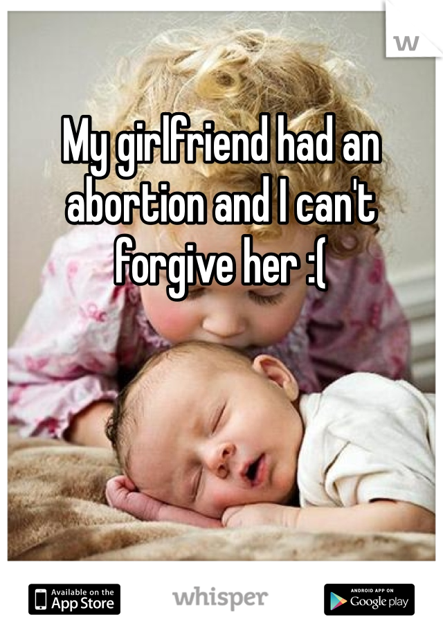 My girlfriend had an abortion and I can't forgive her :(