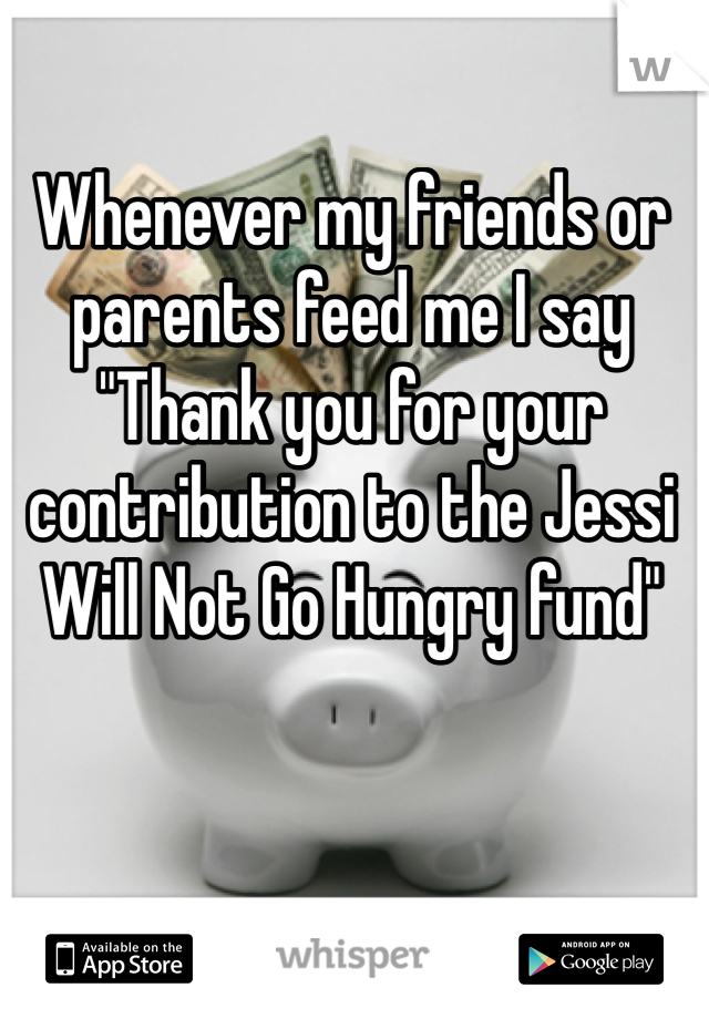 Whenever my friends or parents feed me I say "Thank you for your contribution to the Jessi Will Not Go Hungry fund"