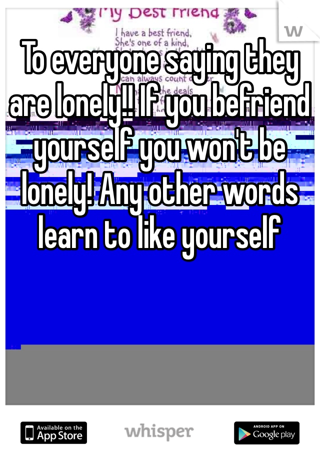 To everyone saying they are lonely!! If you befriend yourself you won't be lonely! Any other words learn to like yourself