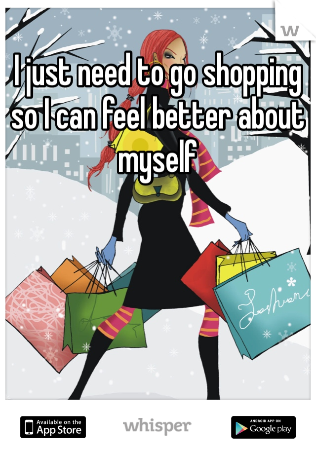 I just need to go shopping so I can feel better about myself 