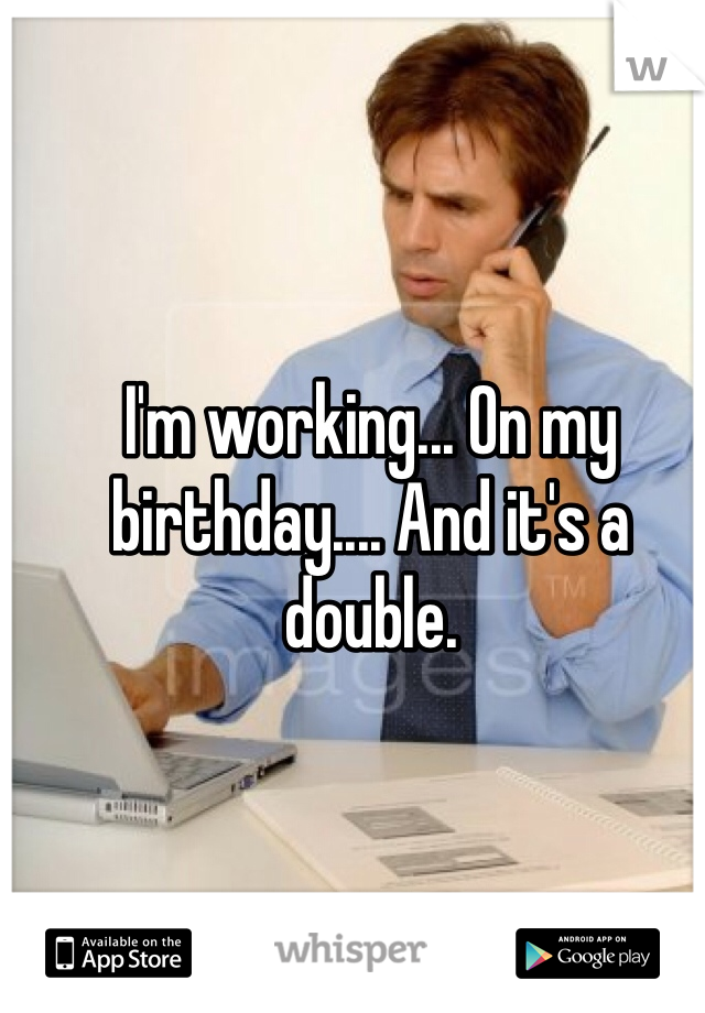 I'm working... On my birthday.... And it's a double. 