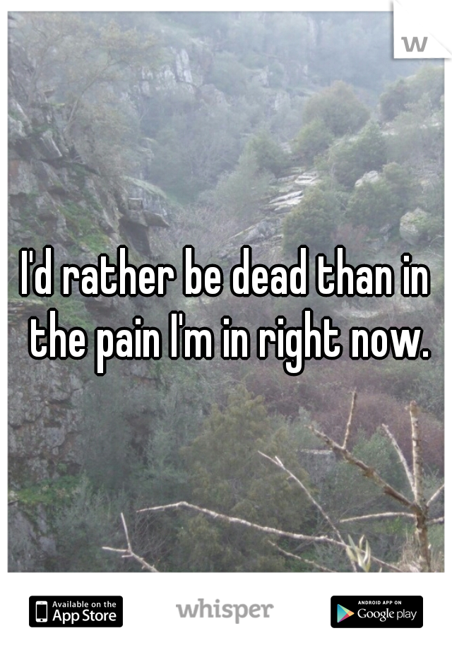 I'd rather be dead than in the pain I'm in right now.