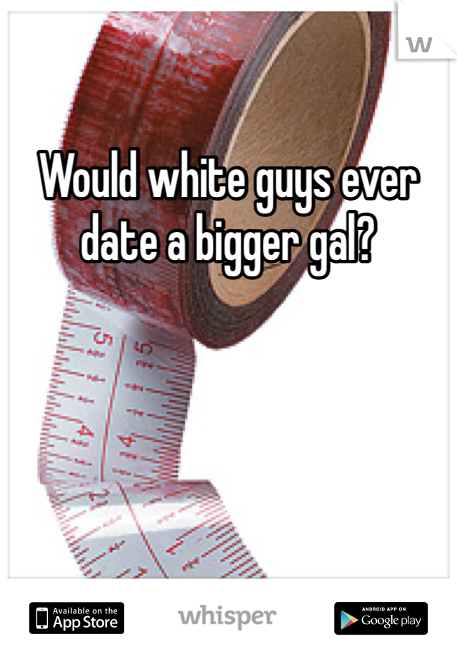 Would white guys ever date a bigger gal? 