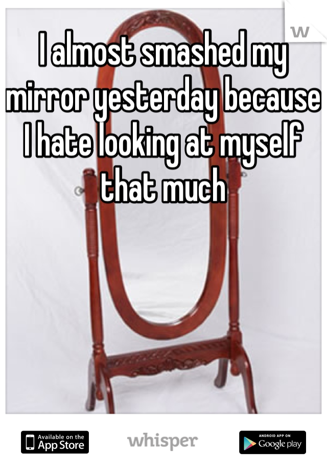 I almost smashed my mirror yesterday because I hate looking at myself that much