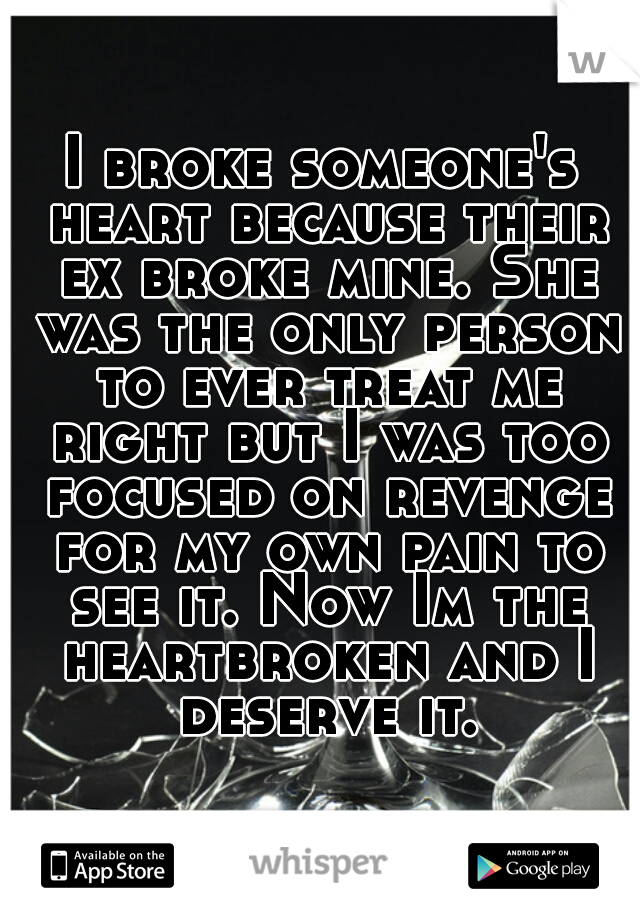 I broke someone's heart because their ex broke mine. She was the only person to ever treat me right but I was too focused on revenge for my own pain to see it. Now Im the heartbroken and I deserve it.