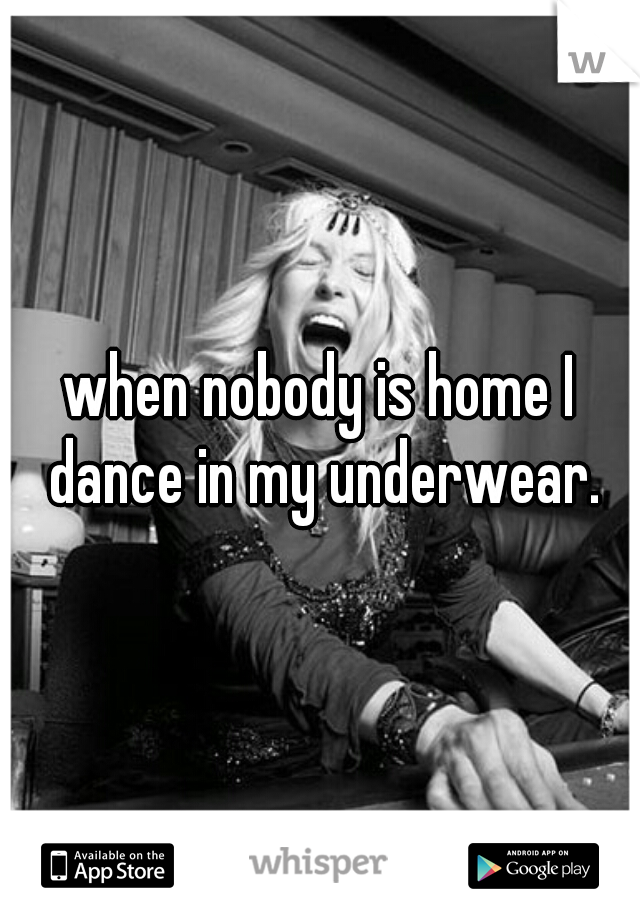 when nobody is home I dance in my underwear.