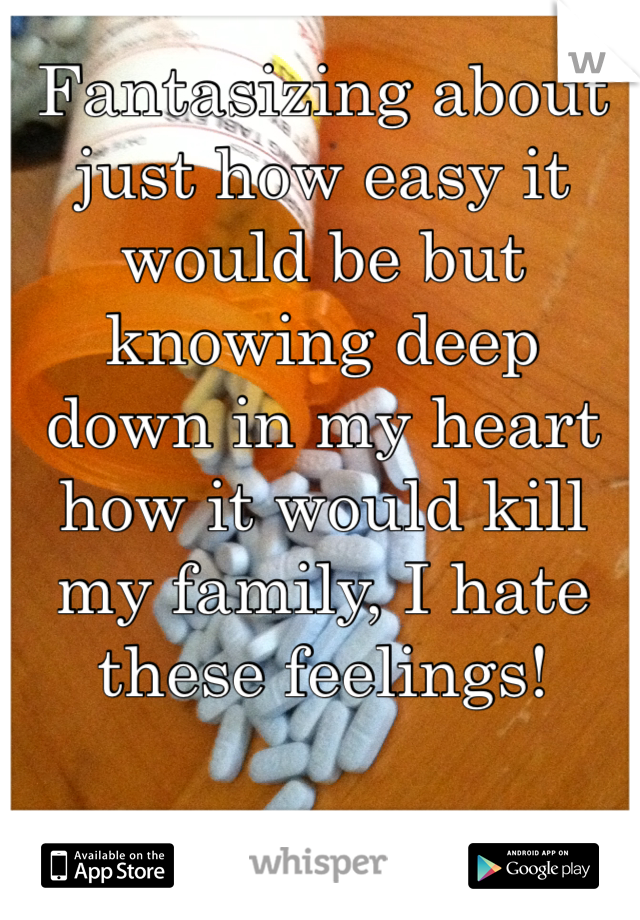 Fantasizing about just how easy it would be but knowing deep down in my heart how it would kill my family, I hate these feelings! 