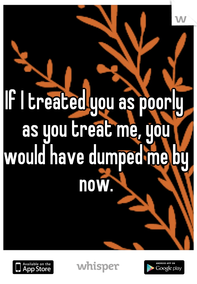 If I treated you as poorly as you treat me, you would have dumped me by now.