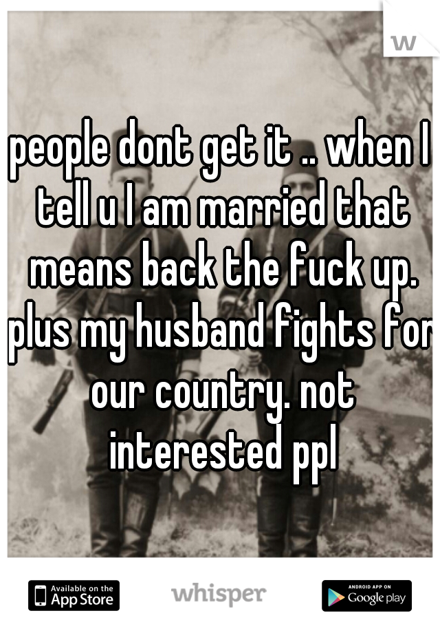 people dont get it .. when I tell u I am married that means back the fuck up. plus my husband fights for our country. not interested ppl