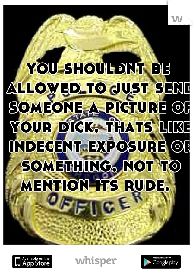 you shouldnt be allowed to just send someone a picture of your dick. thats like indecent exposure or something. not to mention its rude.  