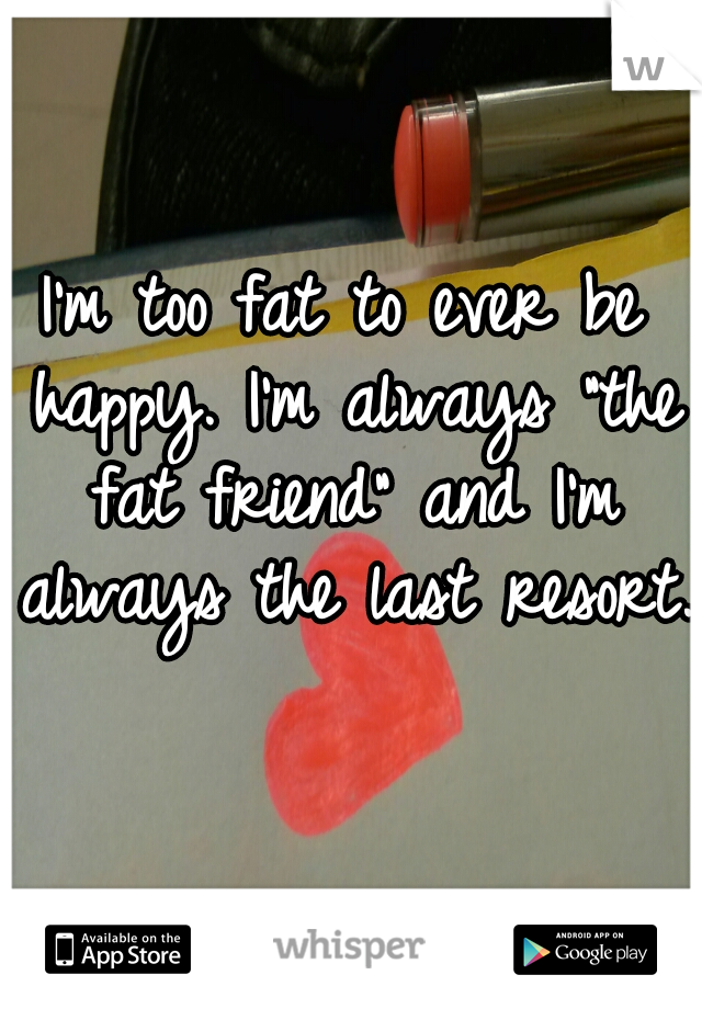 I'm too fat to ever be happy. I'm always "the fat friend" and I'm always the last resort.  