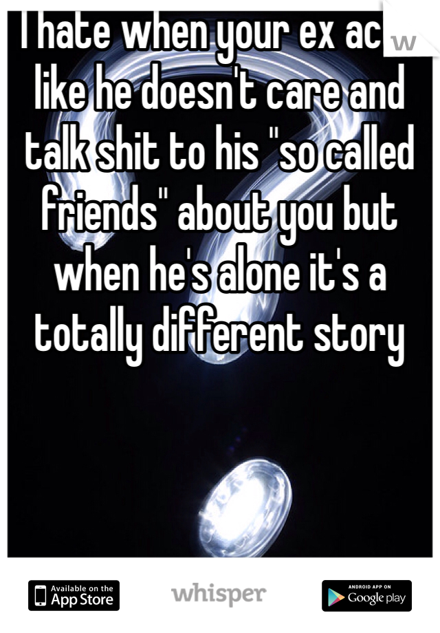 I hate when your ex acts like he doesn't care and talk shit to his "so called friends" about you but when he's alone it's a totally different story 