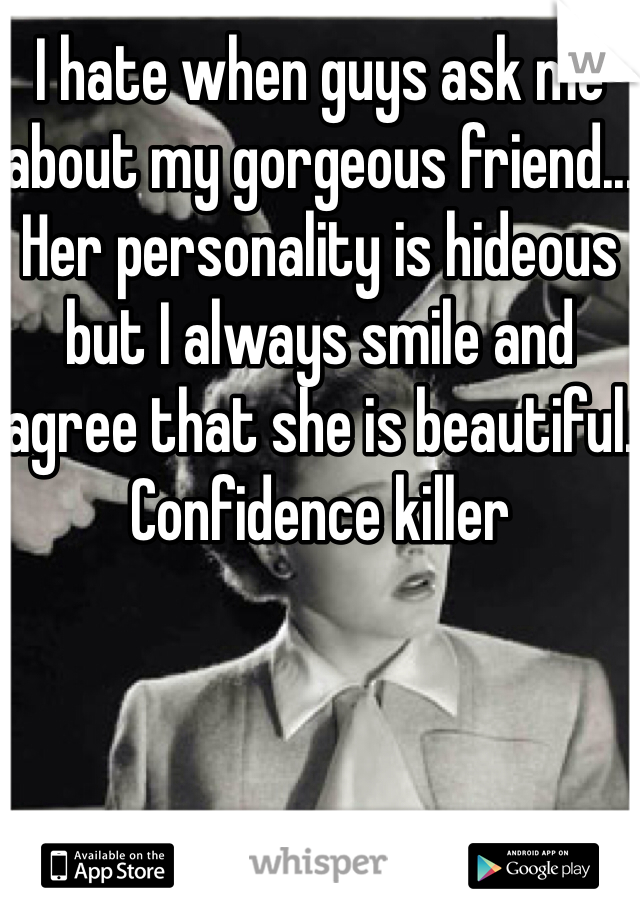 I hate when guys ask me about my gorgeous friend... Her personality is hideous but I always smile and agree that she is beautiful. Confidence killer