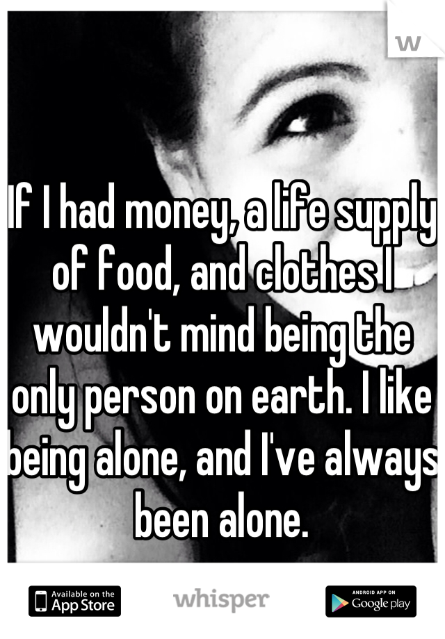 If I had money, a life supply of food, and clothes I wouldn't mind being the only person on earth. I like being alone, and I've always been alone.