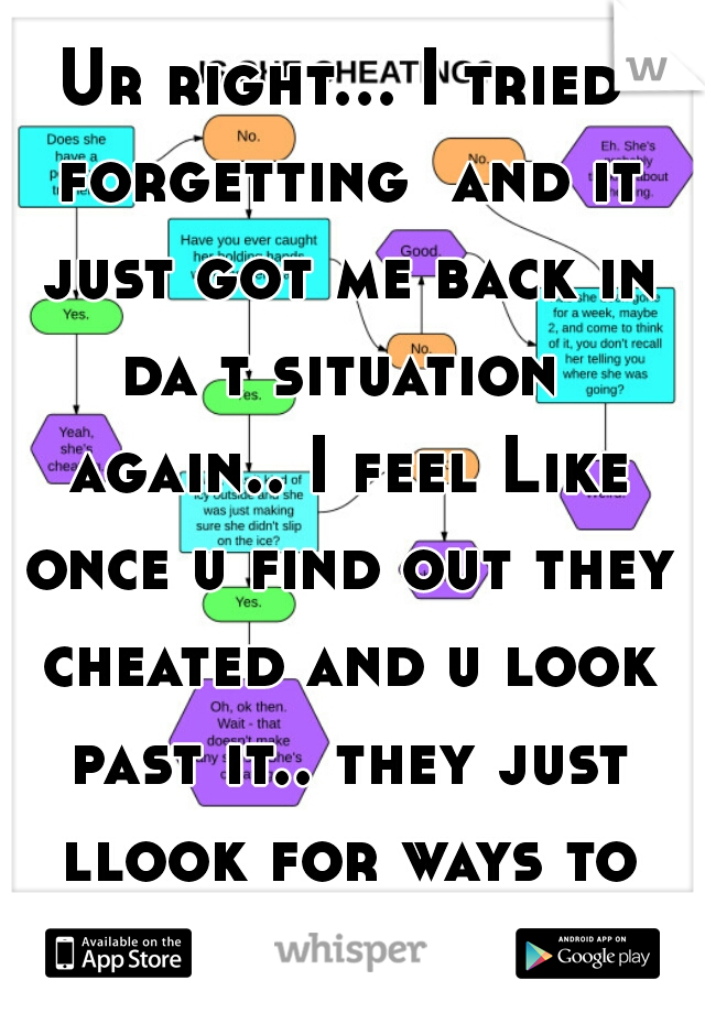 Ur right... I tried forgetting  and it just got me back in da t situation  again.. I feel Like once u find out they cheated and u look past it.. they just llook for ways to do it but not get caught 