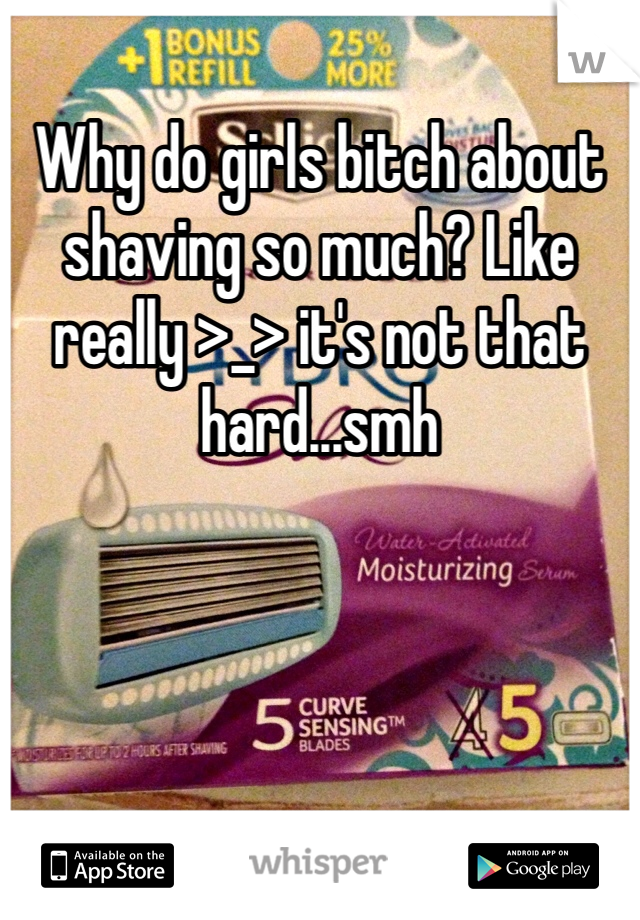 Why do girls bitch about shaving so much? Like really >_> it's not that hard...smh