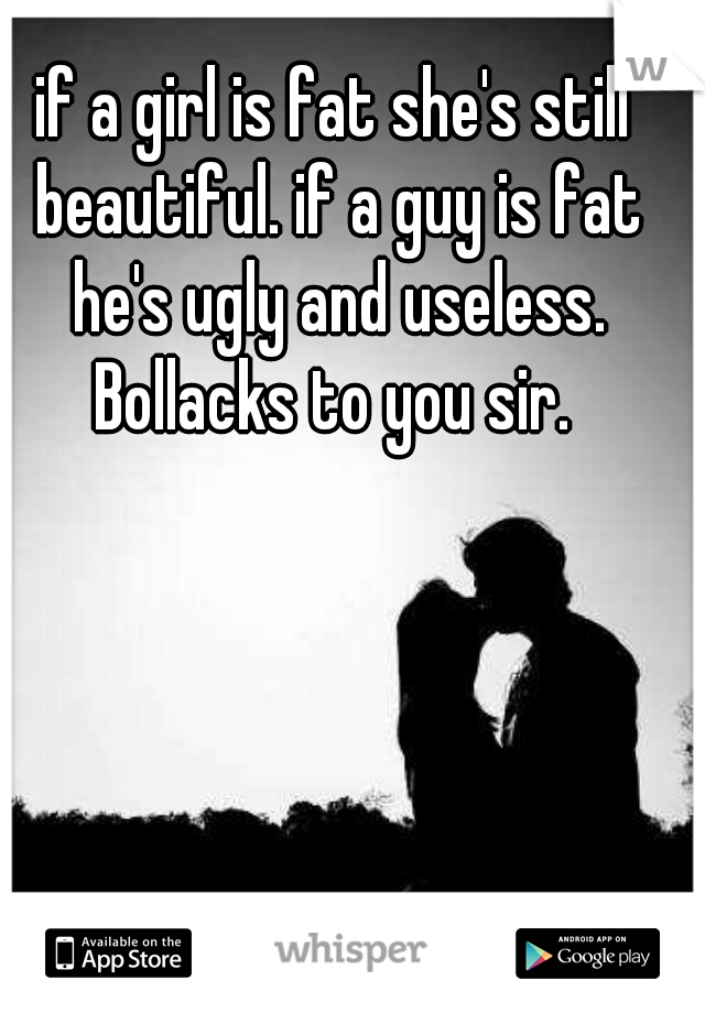 if a girl is fat she's still beautiful. if a guy is fat he's ugly and useless. Bollacks to you sir. 