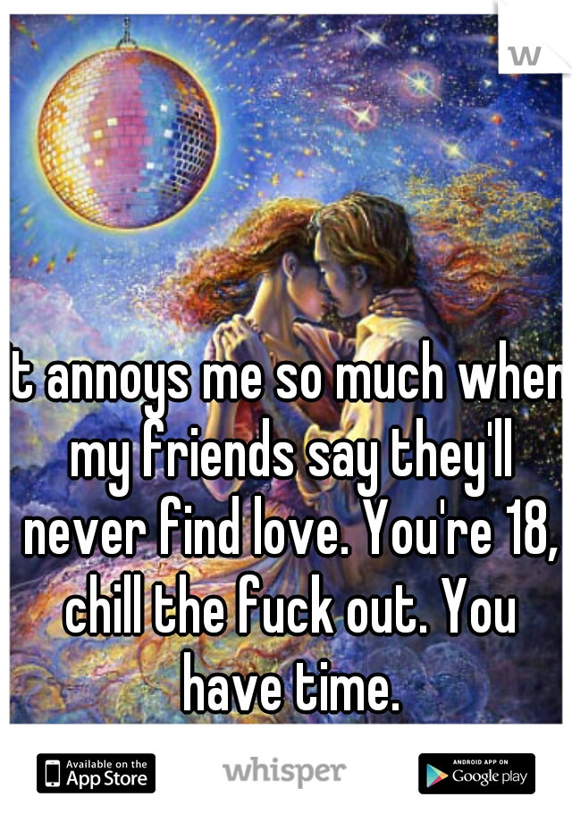 It annoys me so much when my friends say they'll never find love. You're 18, chill the fuck out. You have time.