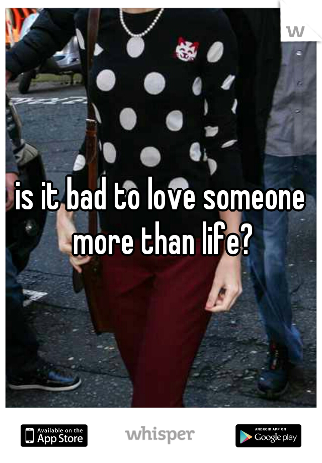 is it bad to love someone more than life?