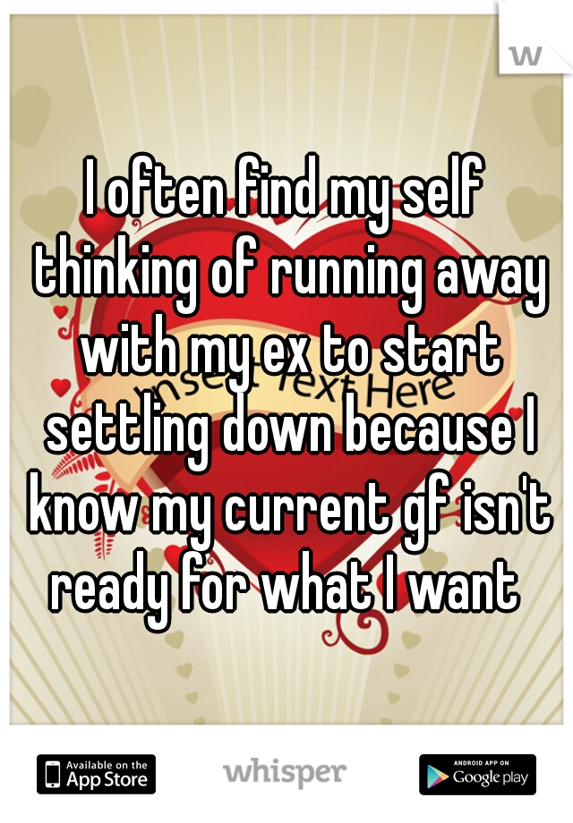 I often find my self thinking of running away with my ex to start settling down because I know my current gf isn't ready for what I want 