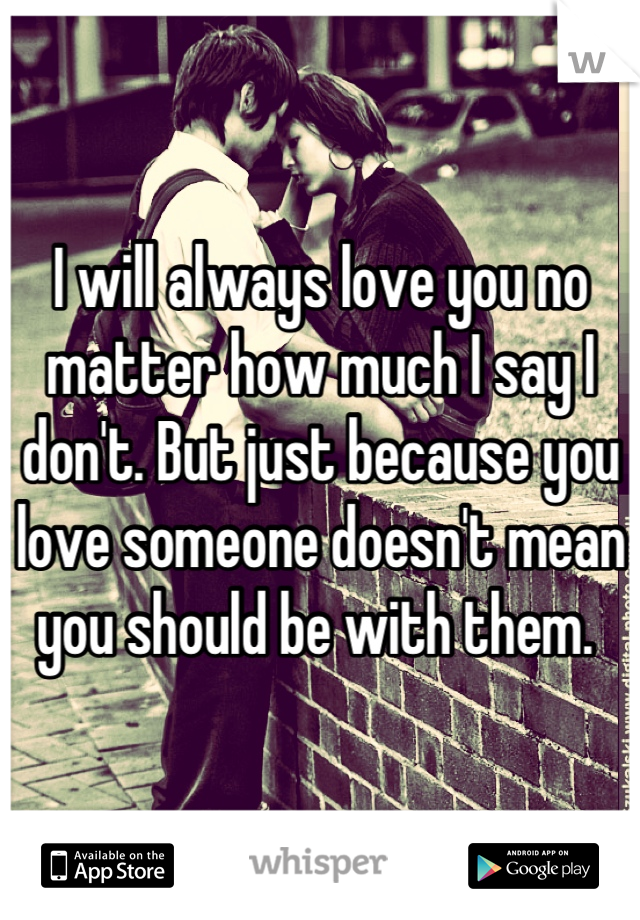 I will always love you no matter how much I say I don't. But just because you love someone doesn't mean you should be with them. 