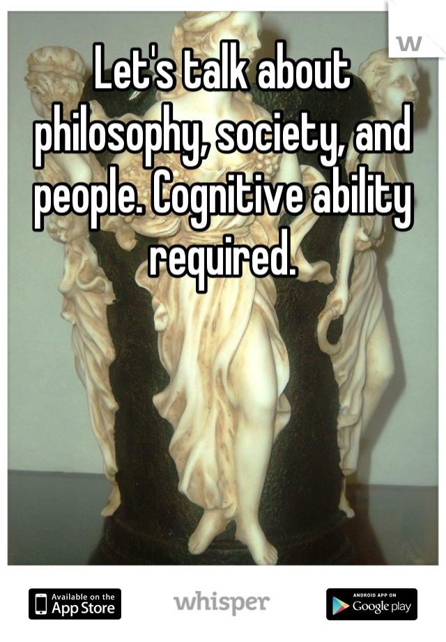 Let's talk about philosophy, society, and people. Cognitive ability required.