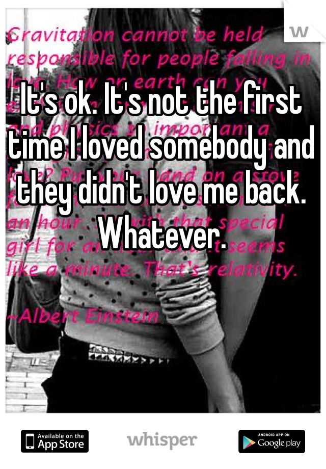 It's ok. It's not the first time I loved somebody and they didn't love me back. Whatever.