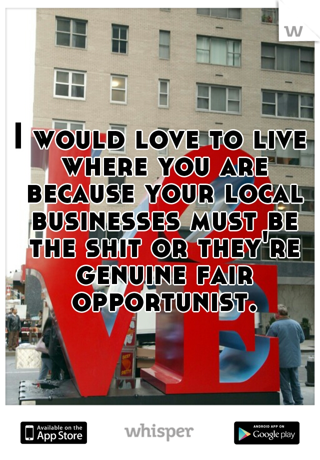 I would love to live where you are because your local businesses must be the shit or they're genuine fair opportunist.