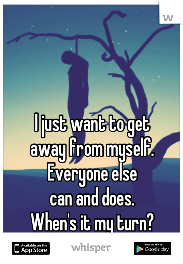 I just want to get 
away from myself. 
Everyone else 
can and does. 
When's it my turn?