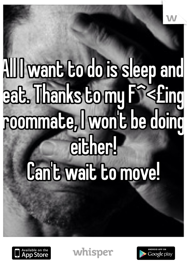 All I want to do is sleep and eat. Thanks to my F^<£ing roommate, I won't be doing either!
Can't wait to move!