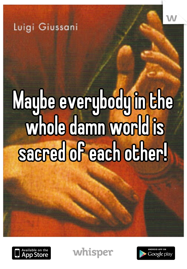 Maybe everybody in the whole damn world is sacred of each other! 