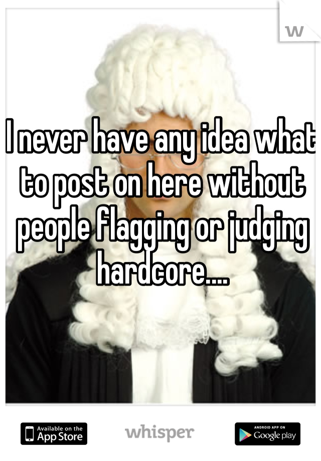 I never have any idea what to post on here without people flagging or judging hardcore....