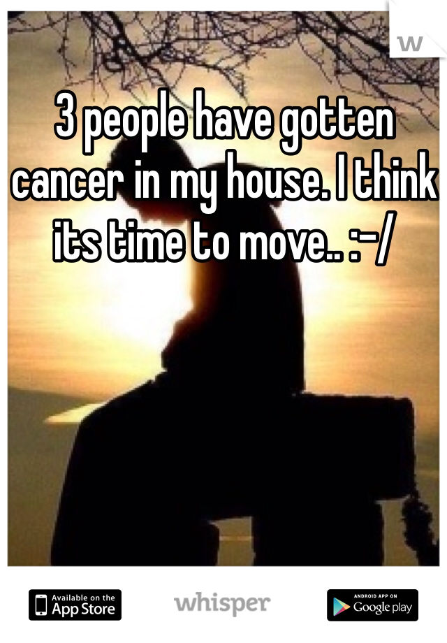 3 people have gotten cancer in my house. I think its time to move.. :-/ 