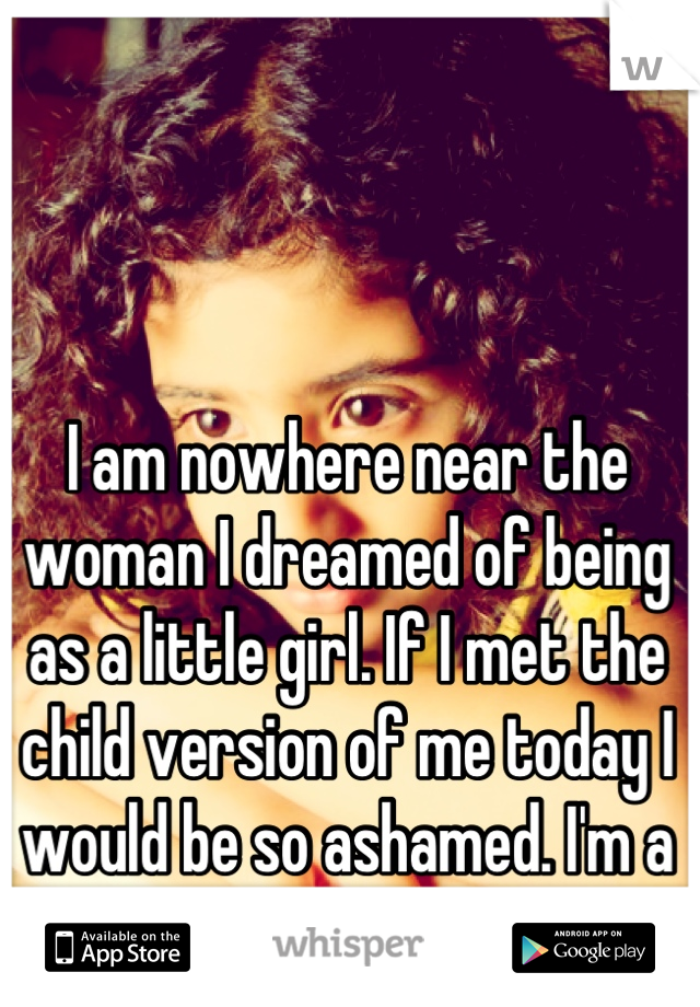 I am nowhere near the woman I dreamed of being as a little girl. If I met the child version of me today I would be so ashamed. I'm a failure.