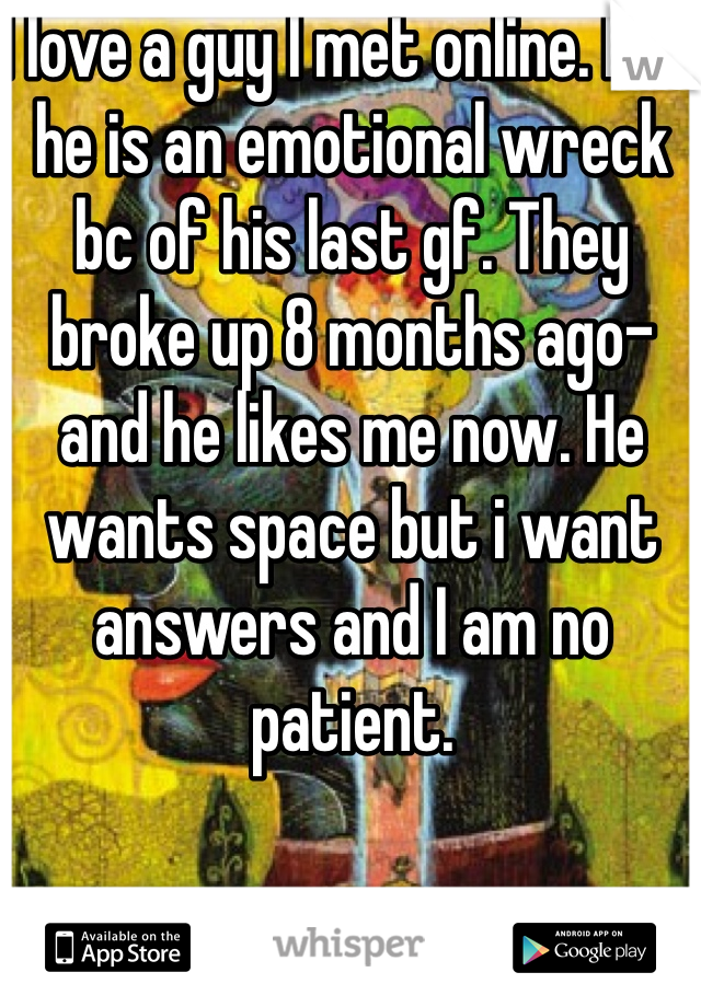 I love a guy I met online. But he is an emotional wreck bc of his last gf. They broke up 8 months ago- and he likes me now. He wants space but i want answers and I am no patient. 