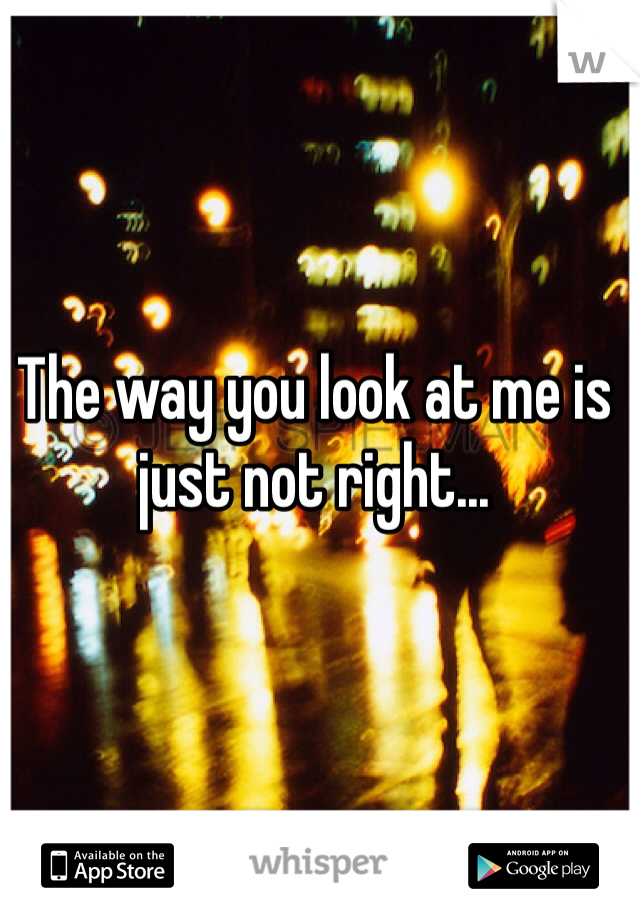 The way you look at me is just not right...