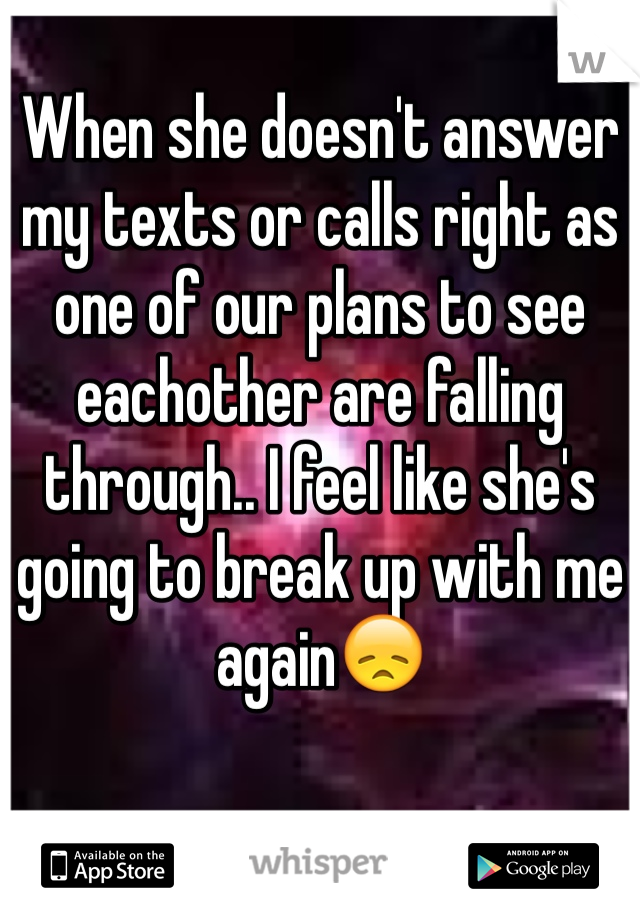 When she doesn't answer my texts or calls right as one of our plans to see eachother are falling through.. I feel like she's going to break up with me again😞