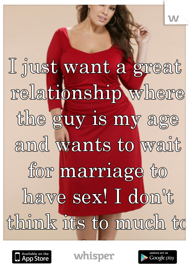 I just want a great relationship where the guy is my age and wants to wait for marriage to have sex! I don't think its to much to ask for. 