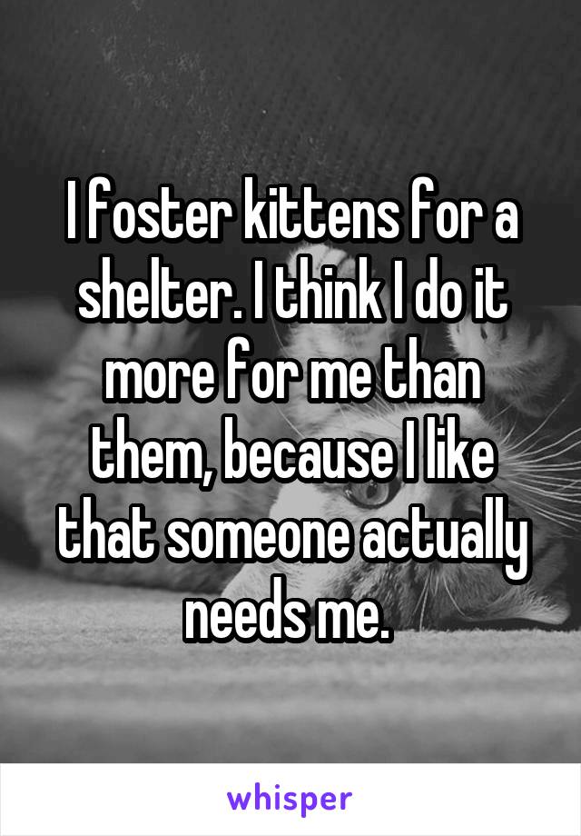 I foster kittens for a shelter. I think I do it more for me than them, because I like that someone actually needs me. 