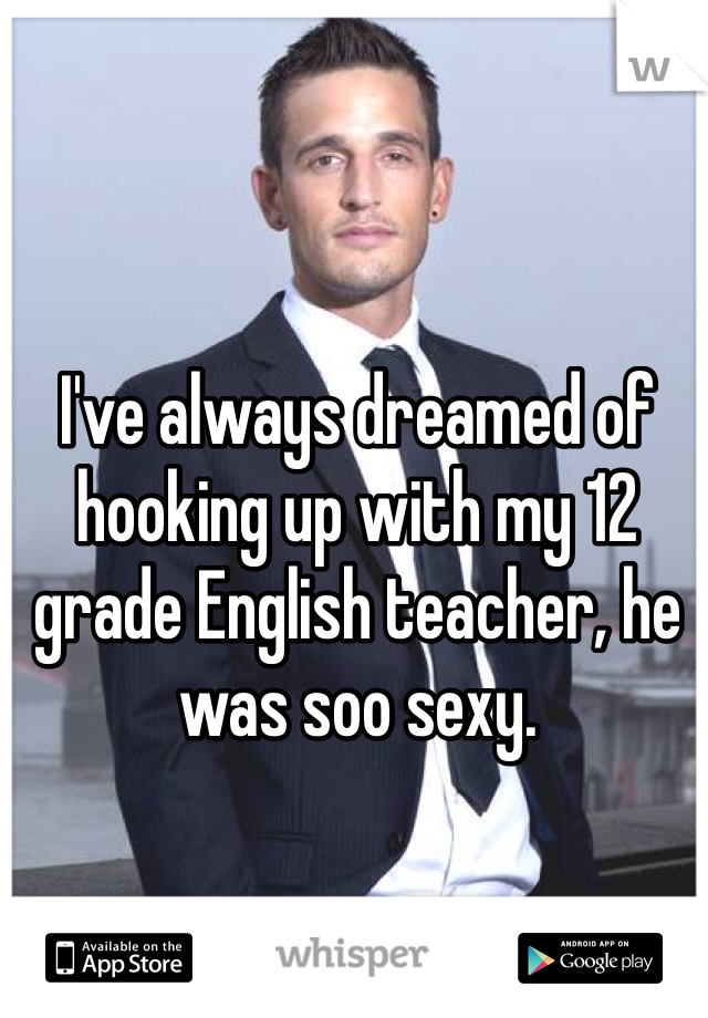 I've always dreamed of hooking up with my 12 grade English teacher, he was soo sexy. 