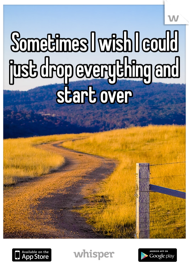 Sometimes I wish I could just drop everything and start over