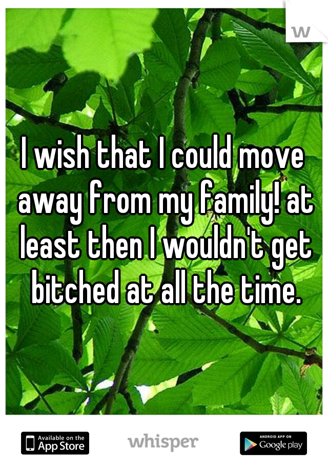 I wish that I could move away from my family! at least then I wouldn't get bitched at all the time.